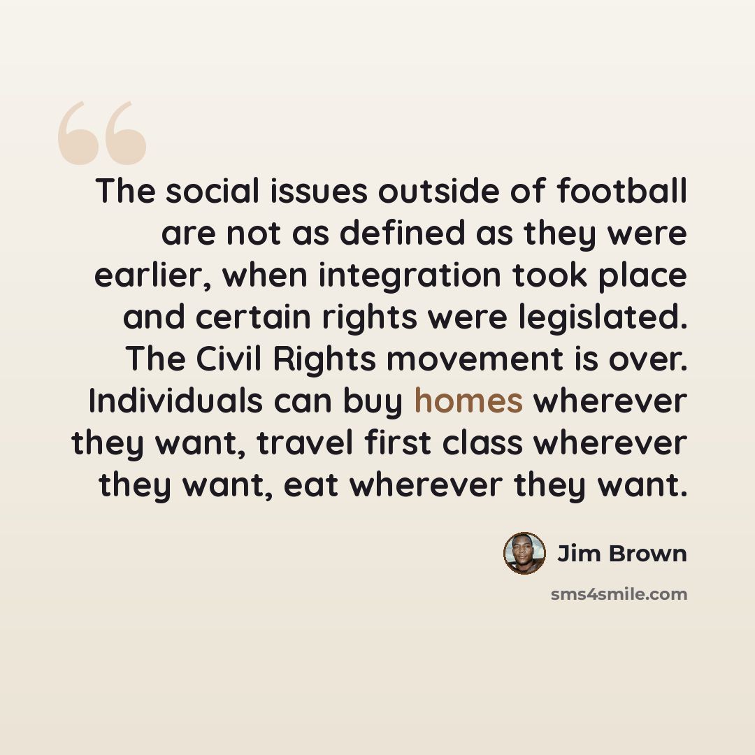 “The social issues outside of football are not as defined as they were earlier, when integration took place and certain rights were legislated. The Civil Rights movement is over. Individuals can buy homes wherever they want, travel first class wherever they want, eat wherever they want.” quote by Jim Brown