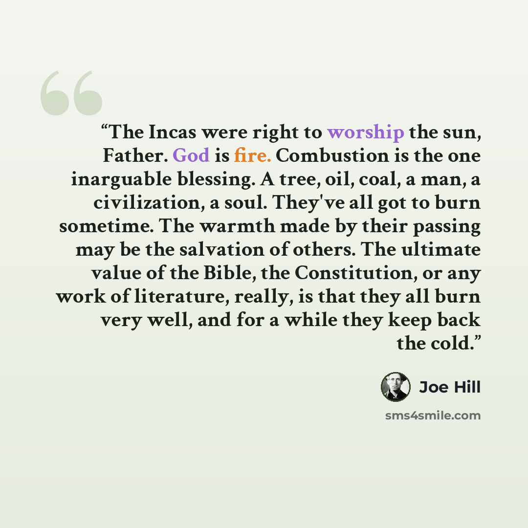 “The Incas were right to worship the sun, Father. God is fire. Combustion is the one inarguable blessing. A tree, oil, coal, a man, a civilization, a soul. They've all got to burn sometime. The warmth made by their passing may be the salvation of others. The ultimate value of the Bible, the…” quote by Joe Hill
