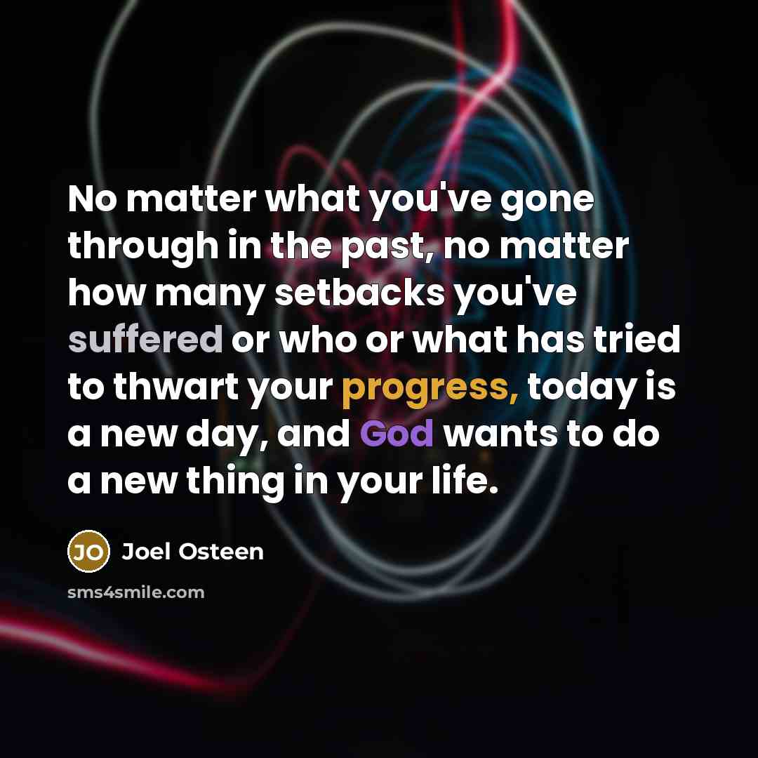 “No matter what you've gone through in the past, no matter how many setbacks you've suffered or who or what has tried to thwart your progress, today is a new day, and God wants to do a new thing in your life.” quote by Joel Osteen