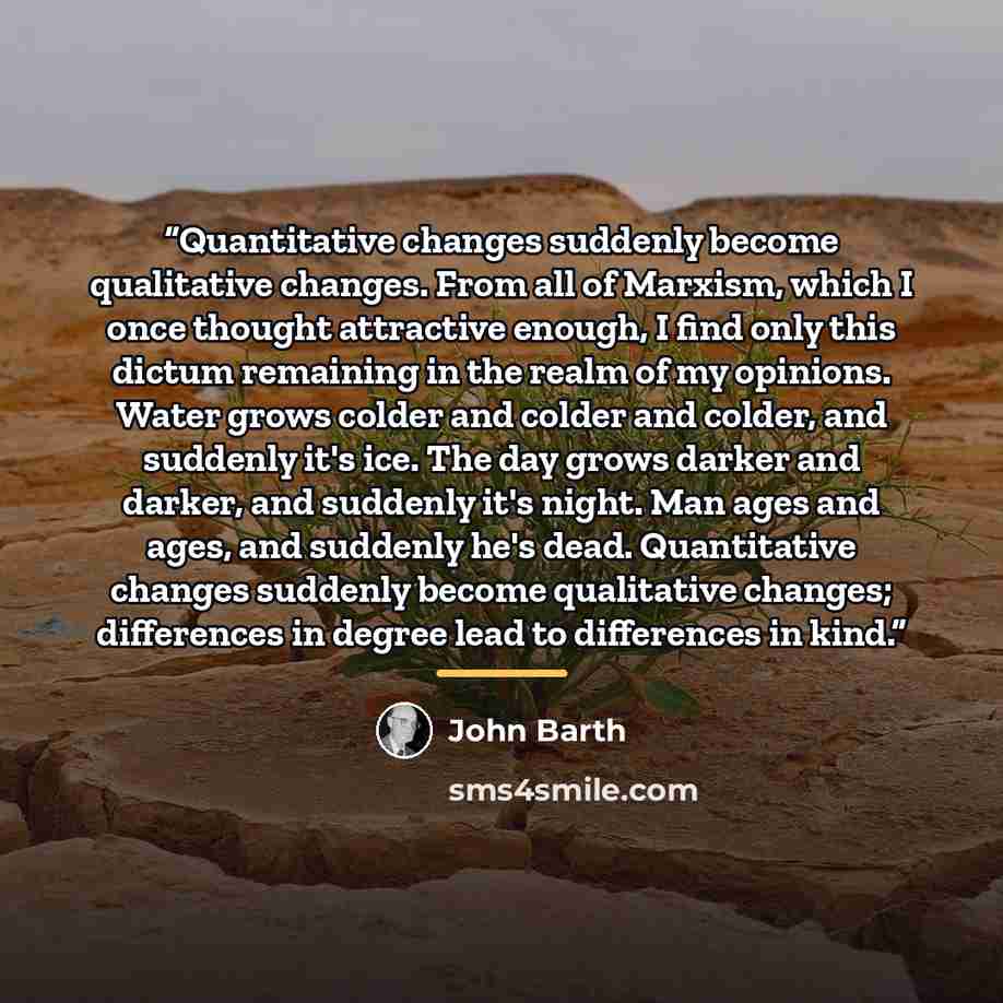 “Quantitative changes suddenly become qualitative changes. From all of Marxism, which I once thought attractive enough, I find only this dictum remaining in the realm of my opinions. Water grows colder and colder and colder, and suddenly it's ice. The day grows darker and darker, and suddenly it's…” quote by john barth