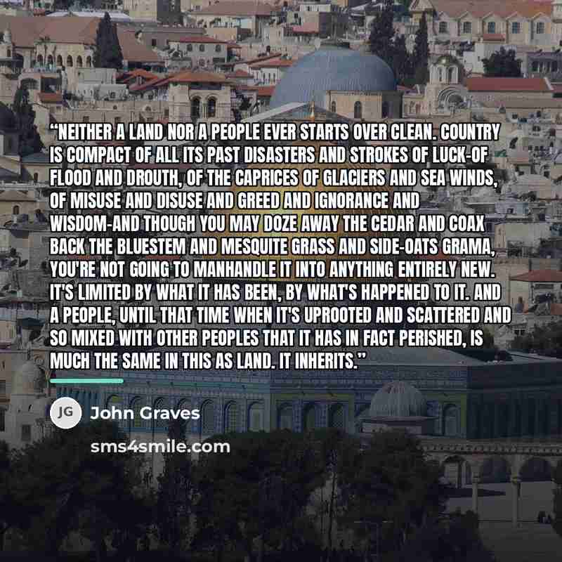 “Neither a land nor a people ever starts over clean. Country is compact of all its past disasters and strokes of luck–of flood and drouth, of the caprices of glaciers and sea winds, of misuse and disuse and greed and ignorance and wisdom–and though you may doze away the cedar and coax back the…” quote by John Graves