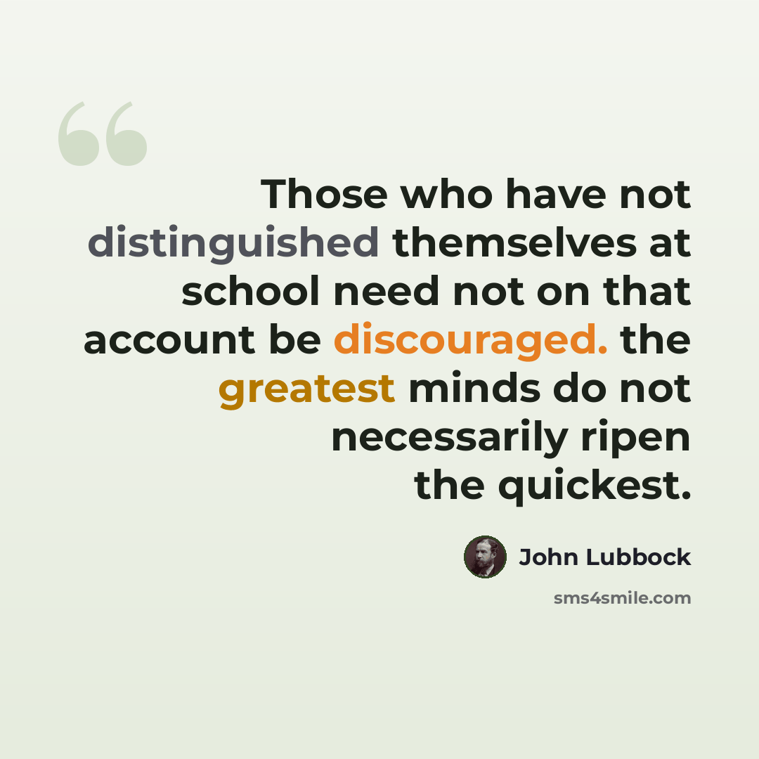 “Those who have not distinguished themselves at school need not on that account be discouraged. the greatest minds do not necessarily ripen the quickest.” quote by John Lubbock