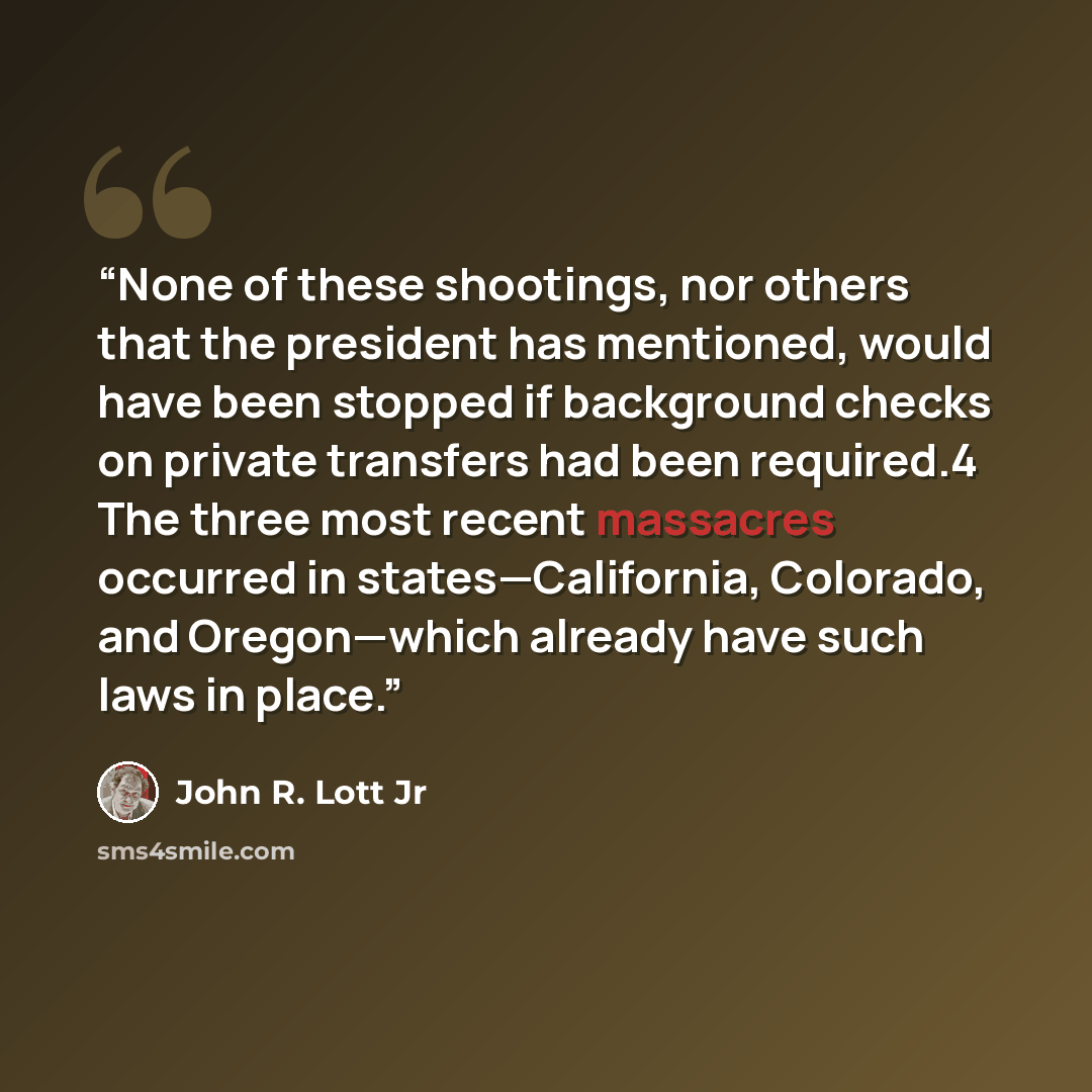 “None of these shootings, nor others that the president has mentioned, would have been stopped if background checks on private transfers had been required.4 The three most recent massacres occurred in states—California, Colorado, and Oregon—which already have such laws in place.” quote by John R. Lott Jr