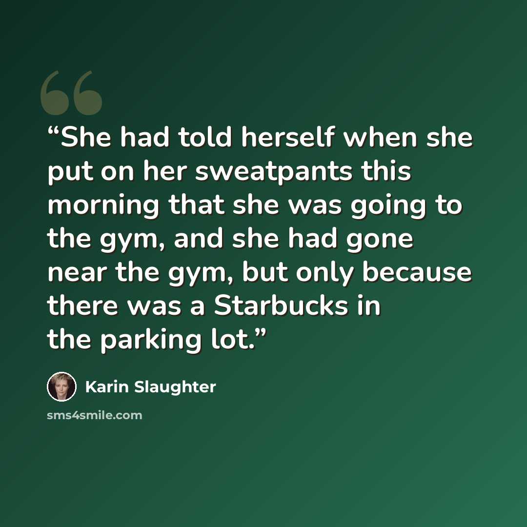 “She had told herself when she put on her sweatpants this morning that she was going to the gym, and she had gone near the gym, but only because there was a Starbucks in the parking lot.” quote by Karin Slaughter