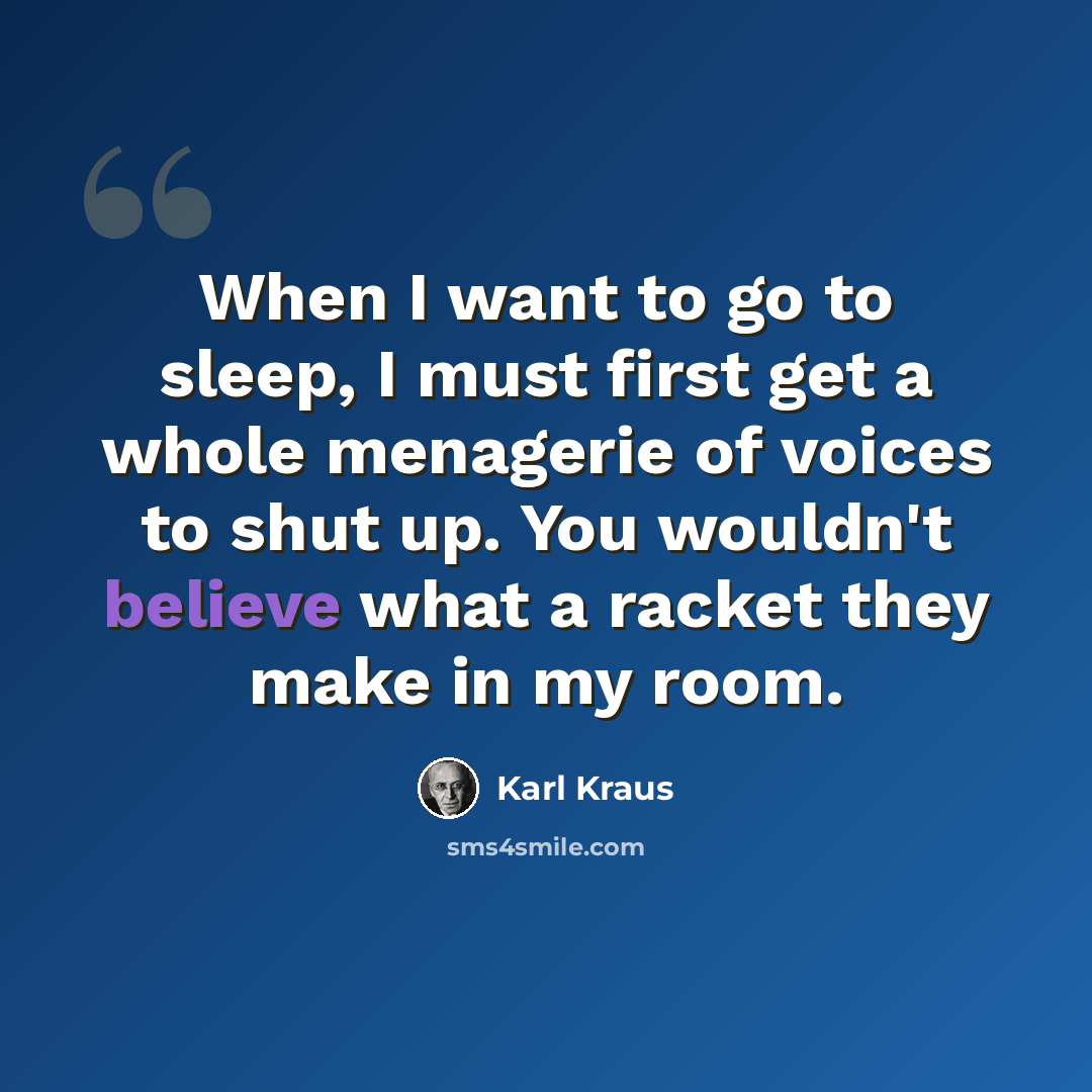 “When I want to go to sleep, I must first get a whole menagerie of voices to shut up. You wouldn't believe what a racket they make in my room.” quote by Karl Kraus