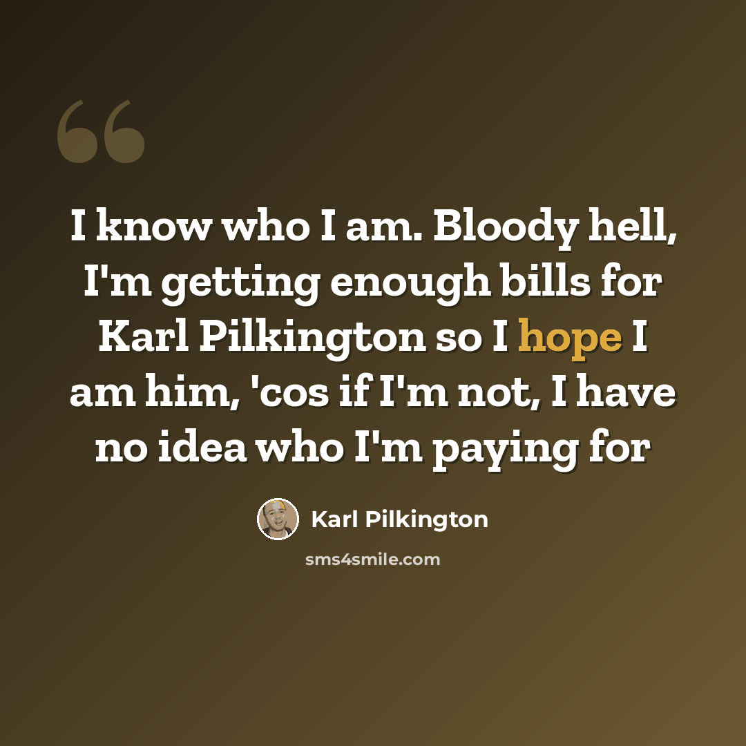 “I know who I am. Bloody hell, I'm getting enough bills for Karl Pilkington so I hope I am him, 'cos if I'm not, I have no idea who I'm paying for” quote by Karl Pilkington
