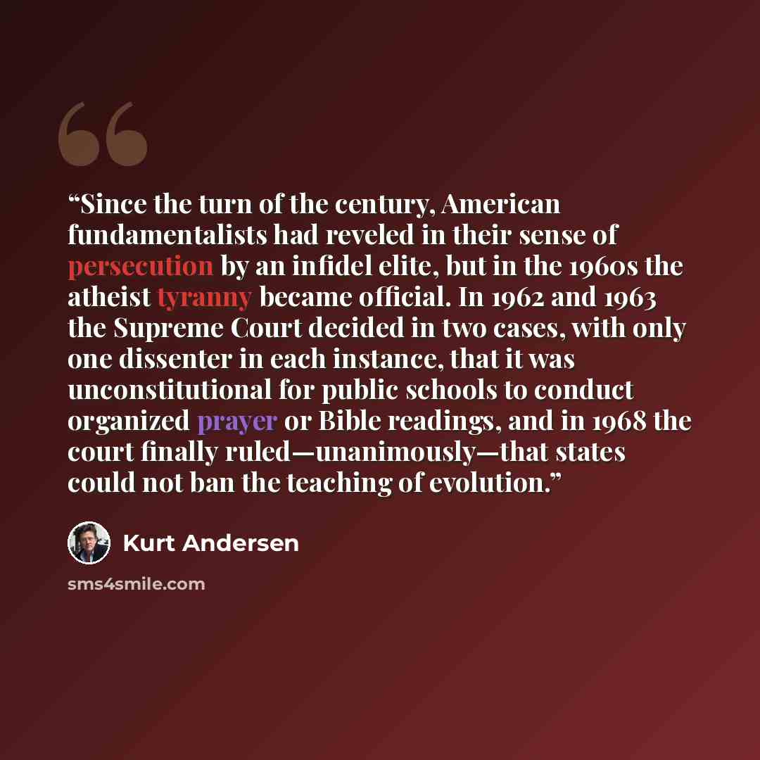 “Since the turn of the century, American fundamentalists had reveled in their sense of persecution by an infidel elite, but in the 1960s the atheist tyranny became official. In 1962 and 1963 the Supreme Court decided in two cases, with only one dissenter in each instance, that it was…” quote by Kurt Andersen