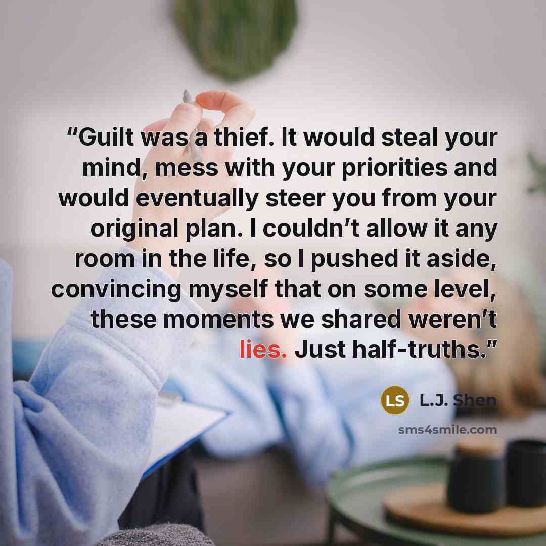 “Guilt was a thief. It would steal your mind, mess with your priorities and would eventually steer you from your original plan. I couldn’t allow it any room in the life, so I pushed it aside, convincing myself that on some level, these moments we shared weren’t lies. Just half-truths.” quote by L.J. Shen