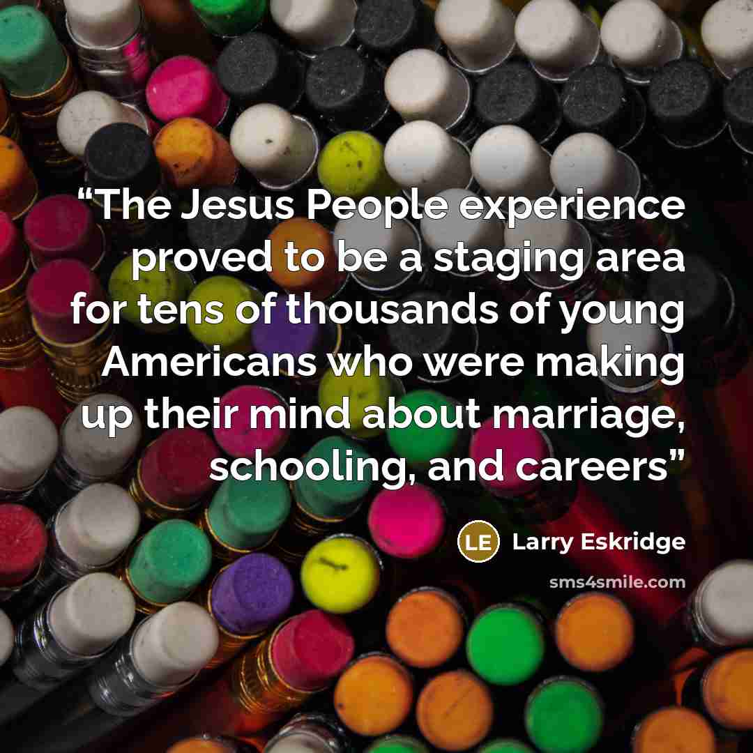 “The Jesus People experience proved to be a staging area for tens of thousands of young Americans who were making up their mind about marriage, schooling, and careers” quote by Larry Eskridge