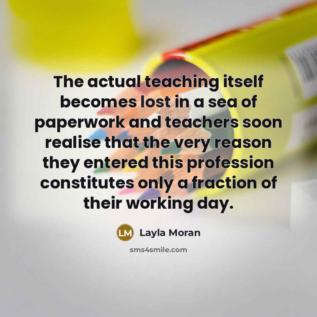 “The actual teaching itself becomes lost in a sea of paperwork and teachers soon realise that the very reason they entered this profession constitutes only a fraction of their working day.” quote by Layla Moran