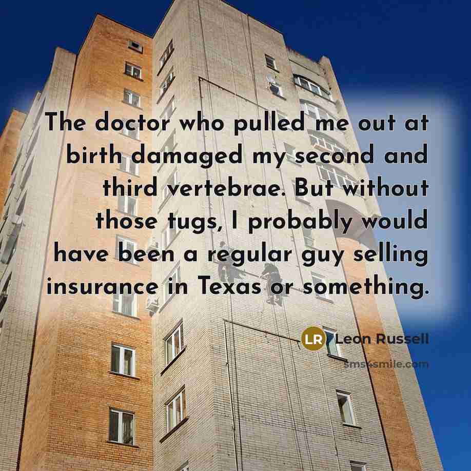 “The doctor who pulled me out at birth damaged my second and third vertebrae. But without those tugs, I probably would have been a regular guy selling insurance in Texas or something.” quote by Leon Russell