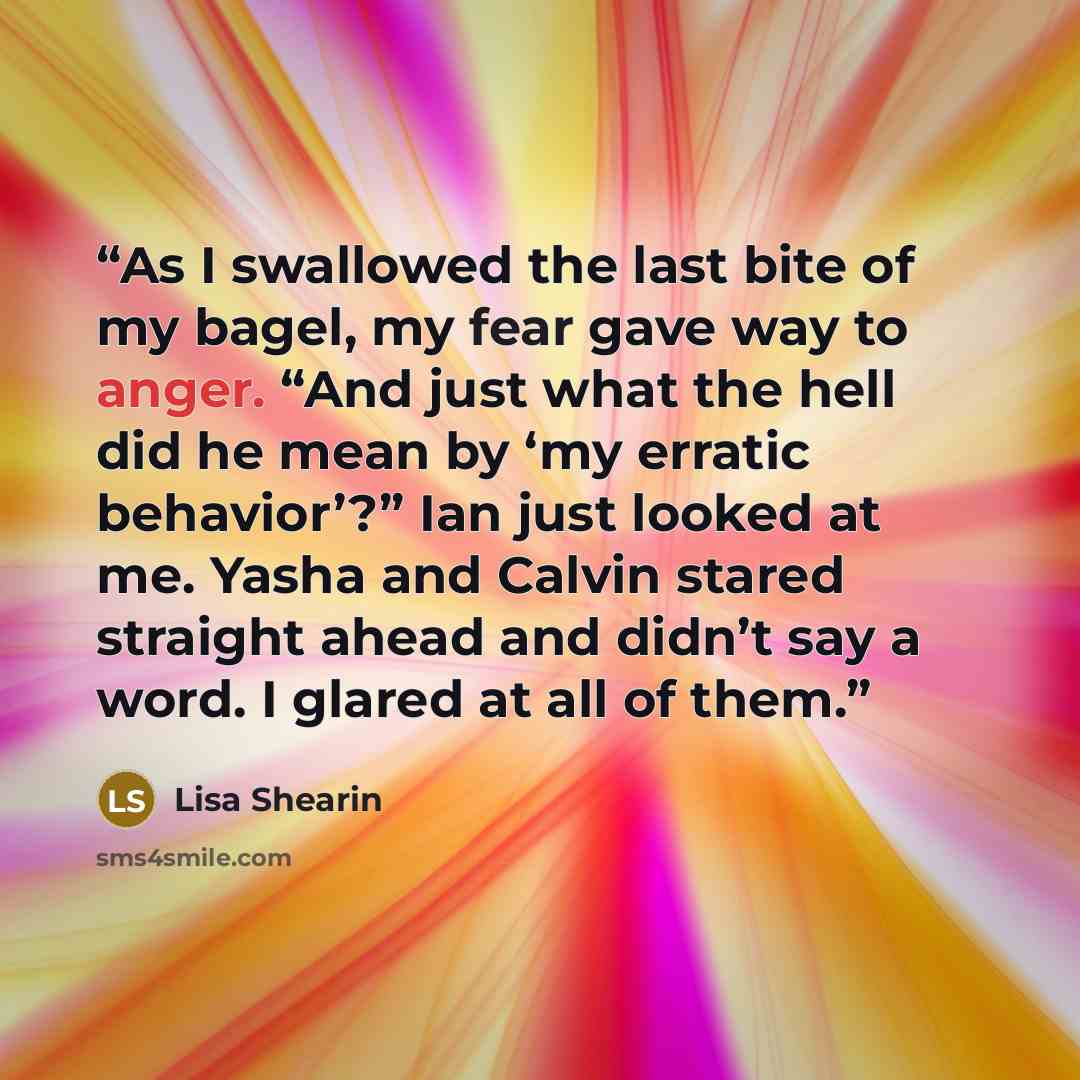 “As I swallowed the last bite of my bagel, my fear gave way to anger. “And just what the hell did he mean by ‘my erratic behavior’?” Ian just looked at me. Yasha and Calvin stared straight ahead and didn’t say a word. I glared at all of them.” quote by Lisa Shearin