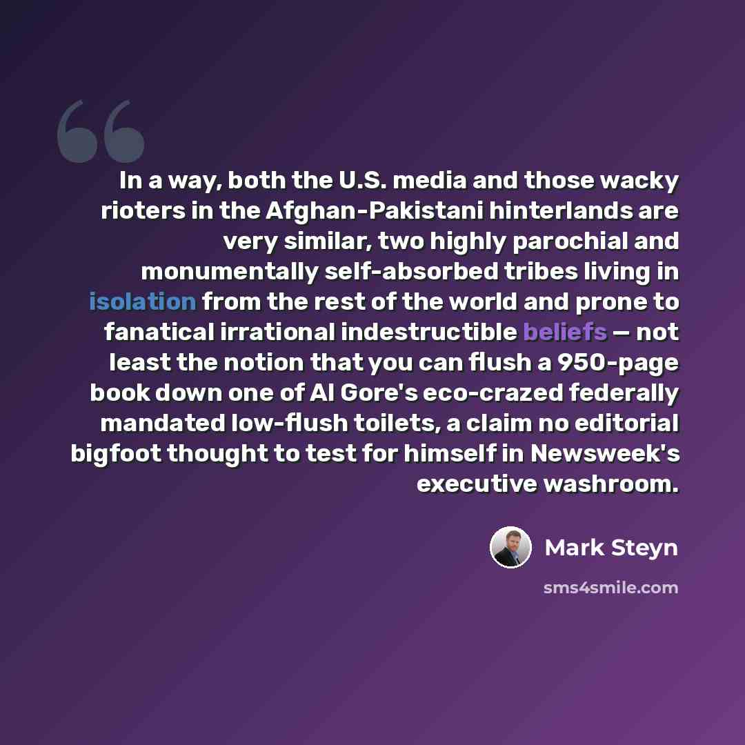 “In a way, both the U.S. media and those wacky rioters in the Afghan-Pakistani hinterlands are very similar, two highly parochial and monumentally self-absorbed tribes living in isolation from the rest of the world and prone to fanatical irrational indestructible beliefs — not least the notion that…” quote by Mark Steyn