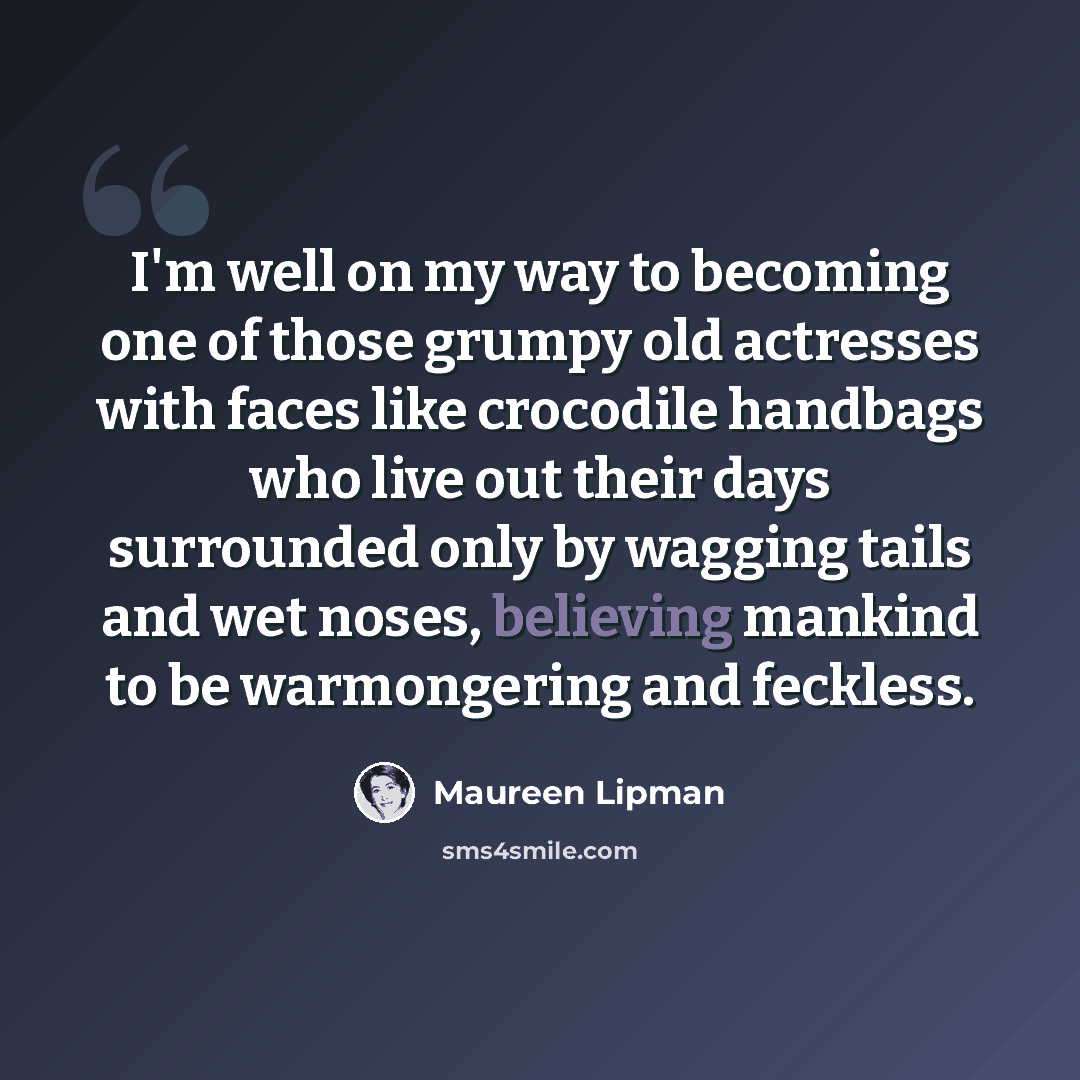 “I'm well on my way to becoming one of those grumpy old actresses with faces like crocodile handbags who live out their days surrounded only by wagging tails and wet noses, believing mankind to be warmongering and feckless.” quote by Maureen Lipman