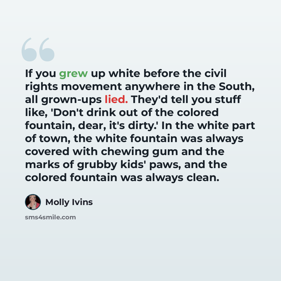 “If you grew up white before the civil rights movement anywhere in the South, all grown-ups lied. They'd tell you stuff like, 'Don't drink out of the colored fountain, dear, it's dirty.' In the white part of town, the white fountain was always covered with chewing gum and the marks of grubby kids'…” quote by Molly Ivins