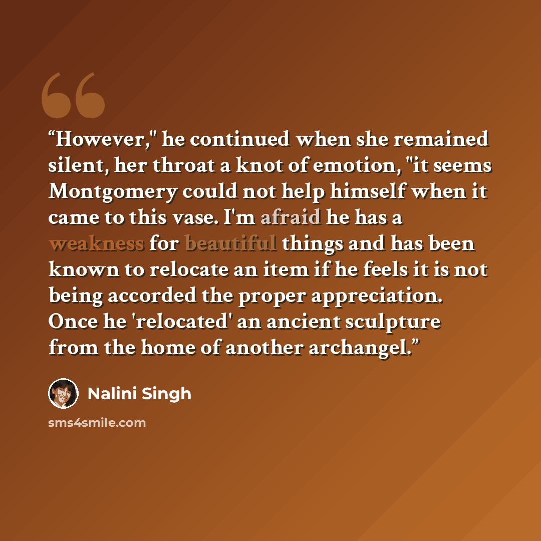 “However," he continued when she remained silent, her throat a knot of emotion, "it seems Montgomery could not help himself when it came to this vase. I'm afraid he has a weakness for beautiful things and has been known to relocate an item if he feels it is not being accorded the proper…” quote by Nalini Singh