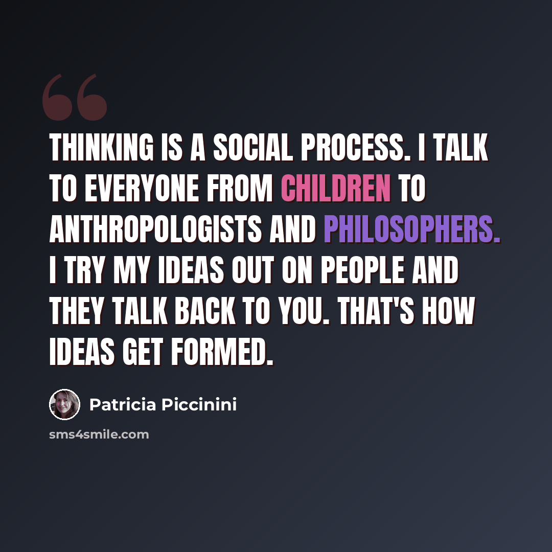 “Thinking is a social process. I talk to everyone from children to anthropologists and philosophers. I try my ideas out on people and they talk back to you. That's how ideas get formed.” quote by Patricia Piccinini