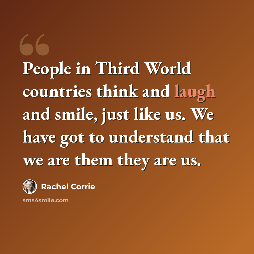 “People in Third World countries think and laugh and smile, just like us. We have got to understand that we are them they are us.” quote by Rachel Corrie