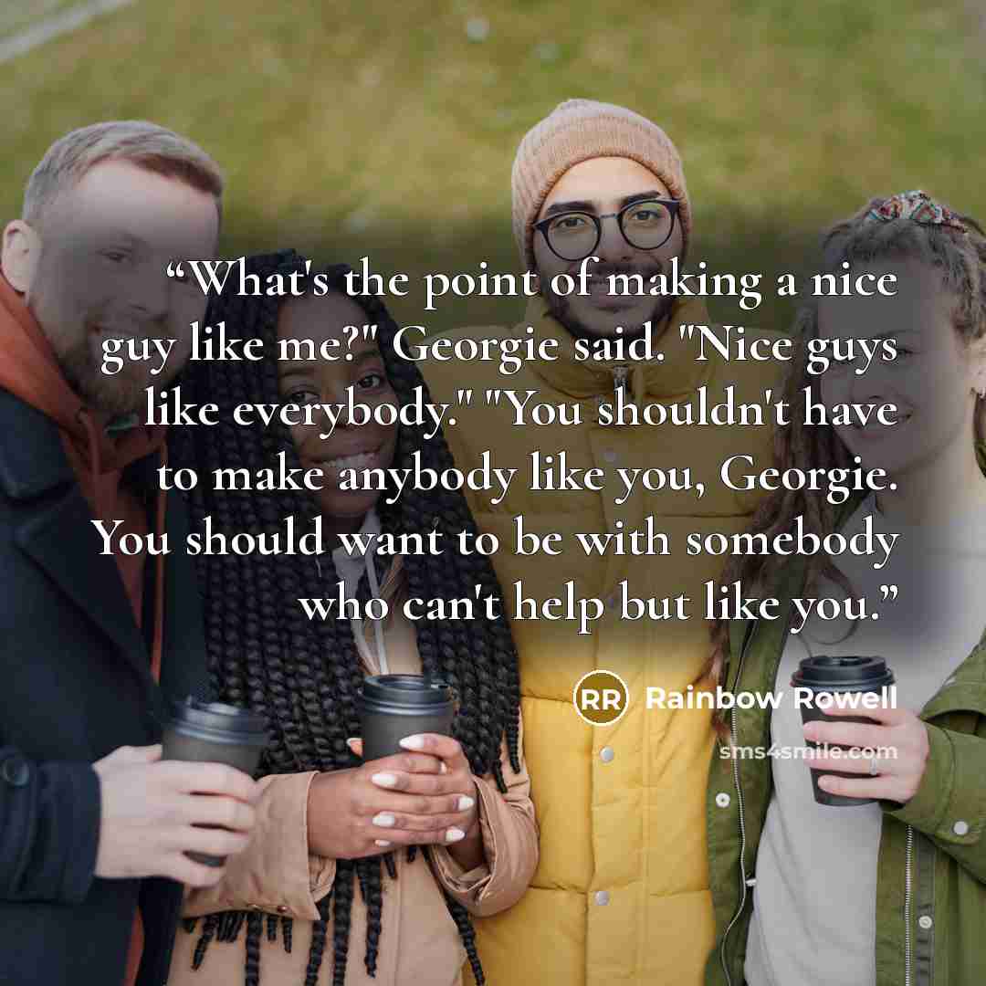 “What's the point of making a nice guy like me?" Georgie said. "Nice guys like everybody." "You shouldn't have to make anybody like you, Georgie. You should want to be with somebody who can't help but like you.” quote by Rainbow Rowell