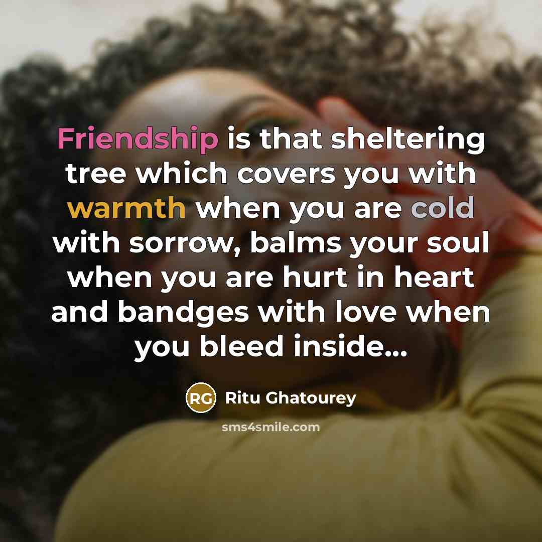 “Friendship is that sheltering tree which covers you with warmth when you are cold with sorrow, balms your soul when you are hurt in heart and bandges with love when you bleed inside...” quote by Ritu Ghatourey