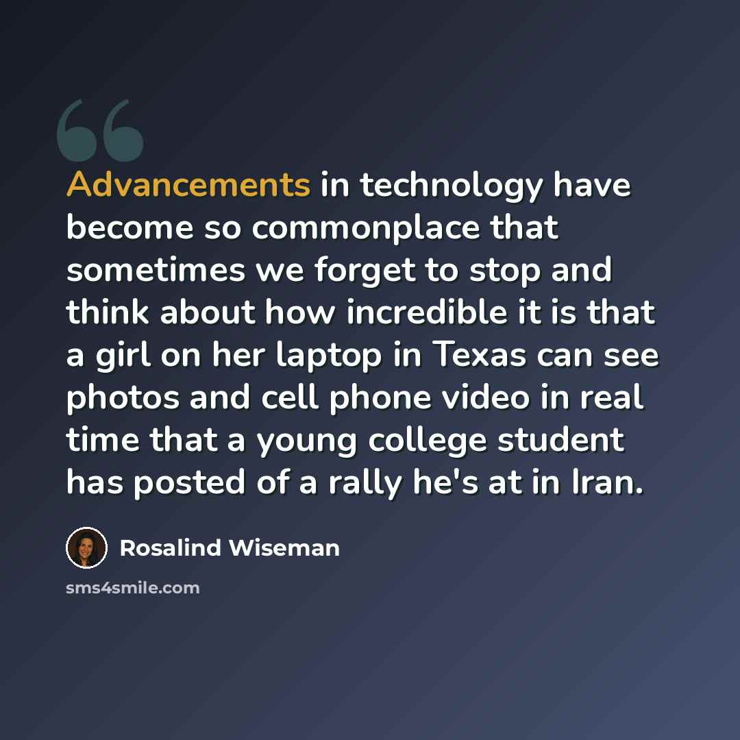 “Advancements in technology have become so commonplace that sometimes we forget to stop and think about how incredible it is that a girl on her laptop in Texas can see photos and cell phone video in real time that a young college student has posted of a rally he's at in Iran.” quote by Rosalind Wiseman