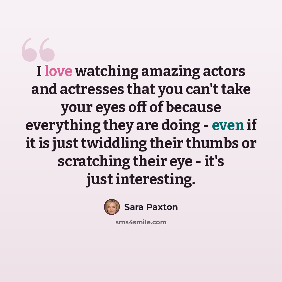 “I love watching amazing actors and actresses that you can't take your eyes off of because everything they are doing - even if it is just twiddling their thumbs or scratching their eye - it's just interesting.” quote by Sara Paxton