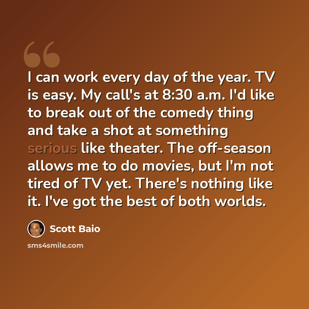 “I can work every day of the year. TV is easy. My call's at 8:30 a.m. I'd like to break out of the comedy thing and take a shot at something serious like theater. The off-season allows me to do movies, but I'm not tired of TV yet. There's nothing like it. I've got the best of both worlds.” quote by Scott Baio