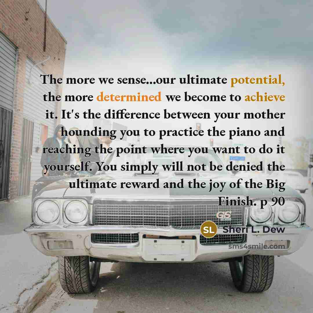 “The more we sense...our ultimate potential, the more determined we become to achieve it. It's the difference between your mother hounding you to practice the piano and reaching the point where you want to do it yourself. You simply will not be denied the ultimate reward and the joy of the Big…” quote by Sheri L. Dew