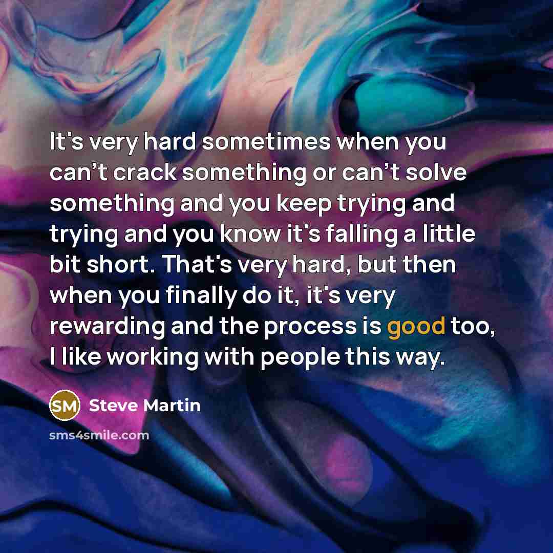 “It's very hard sometimes when you can't crack something or can't solve something and you keep trying and trying and you know it's falling a little bit short. That's very hard, but then when you finally do it, it's very rewarding and the process is good too, I like working with people this way.” quote by Steve Martin