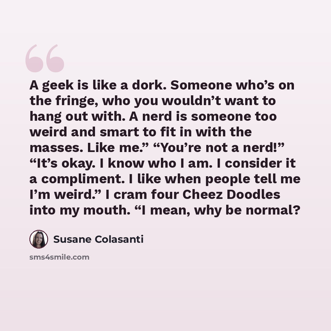 “A geek is like a dork. Someone who’s on the fringe, who you wouldn’t want to hang out with. A nerd is someone too weird and smart to fit in with the masses. Like me.” “You’re not a nerd!” “It’s okay. I know who I am. I consider it a compliment. I like when people tell me I’m weird.” I cram four…” quote by Susane Colasanti