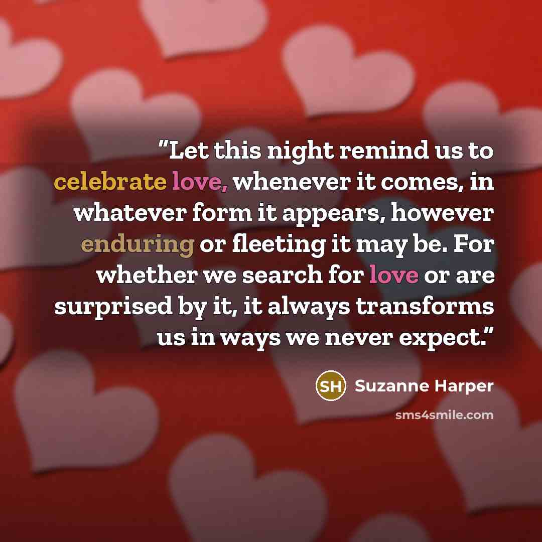 “Let this night remind us to celebrate love, whenever it comes, in whatever form it appears, however enduring or fleeting it may be. For whether we search for love or are surprised by it, it always transforms us in ways we never expect.” quote by Suzanne Harper