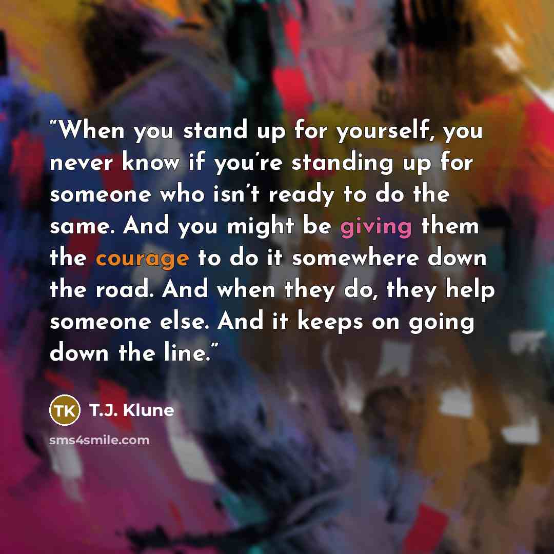 “When you stand up for yourself, you never know if you’re standing up for someone who isn’t ready to do the same. And you might be giving them the courage to do it somewhere down the road. And when they do, they help someone else. And it keeps on going down the line.” quote by T.J. Klune