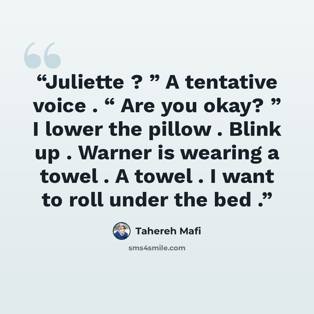 “Juliette ? ” A tentative voice . “ Are you okay? ” I lower the pillow . Blink up . Warner is wearing a towel . A towel . I want to roll under the bed .” quote by Tahereh Mafi