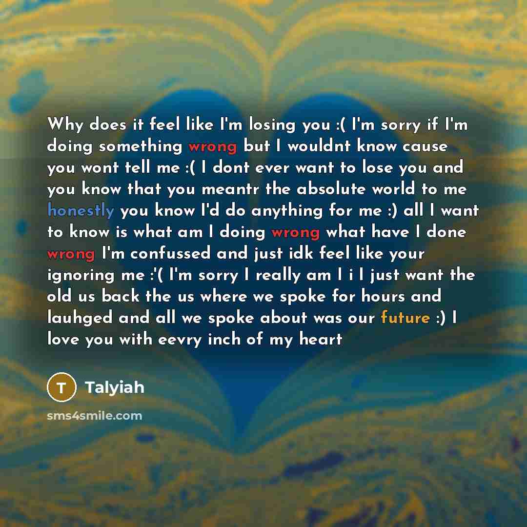 “Why does it feel like I'm losing you :( I'm sorry if I'm doing something wrong but I wouldnt know cause you wont tell me :( I dont ever want to lose you and you know that you meantr the absolute world to me honestly you know I'd do anything for me :) all I want to know is what am I doing wrong…” quote by Talyiah