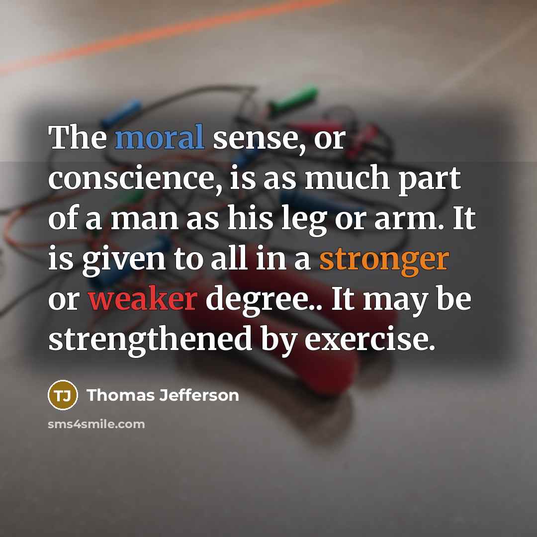 “The moral sense, or conscience, is as much part of a man as his leg or arm. It is given to all in a stronger or weaker degree.. It may be strengthened by exercise.” quote by Thomas Jefferson