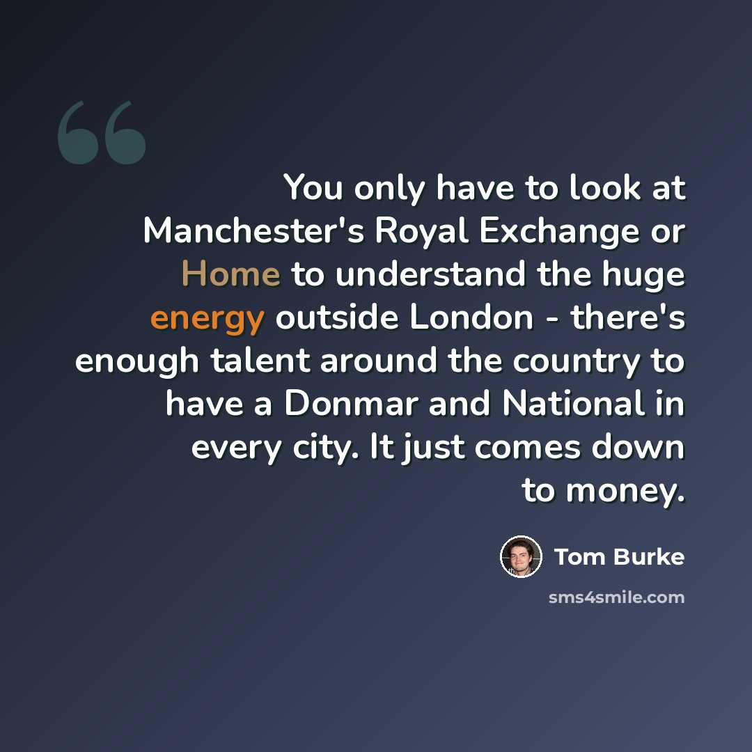 “You only have to look at Manchester's Royal Exchange or Home to understand the huge energy outside London - there's enough talent around the country to have a Donmar and National in every city. It just comes down to money.” quote by Tom Burke