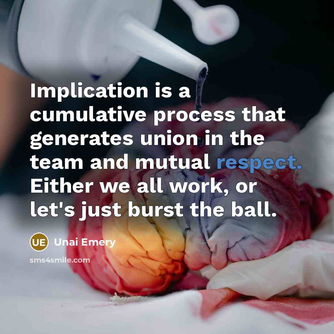 “Implication is a cumulative process that generates union in the team and mutual respect. Either we all work, or let's just burst the ball.” quote by Unai Emery