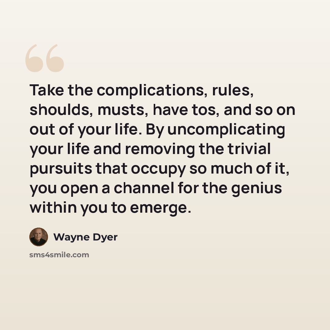 “Take the complications, rules, shoulds, musts, have tos, and so on out of your life. By uncomplicating your life and removing the trivial pursuits that occupy so much of it, you open a channel for the genius within you to emerge.” quote by Wayne Dyer