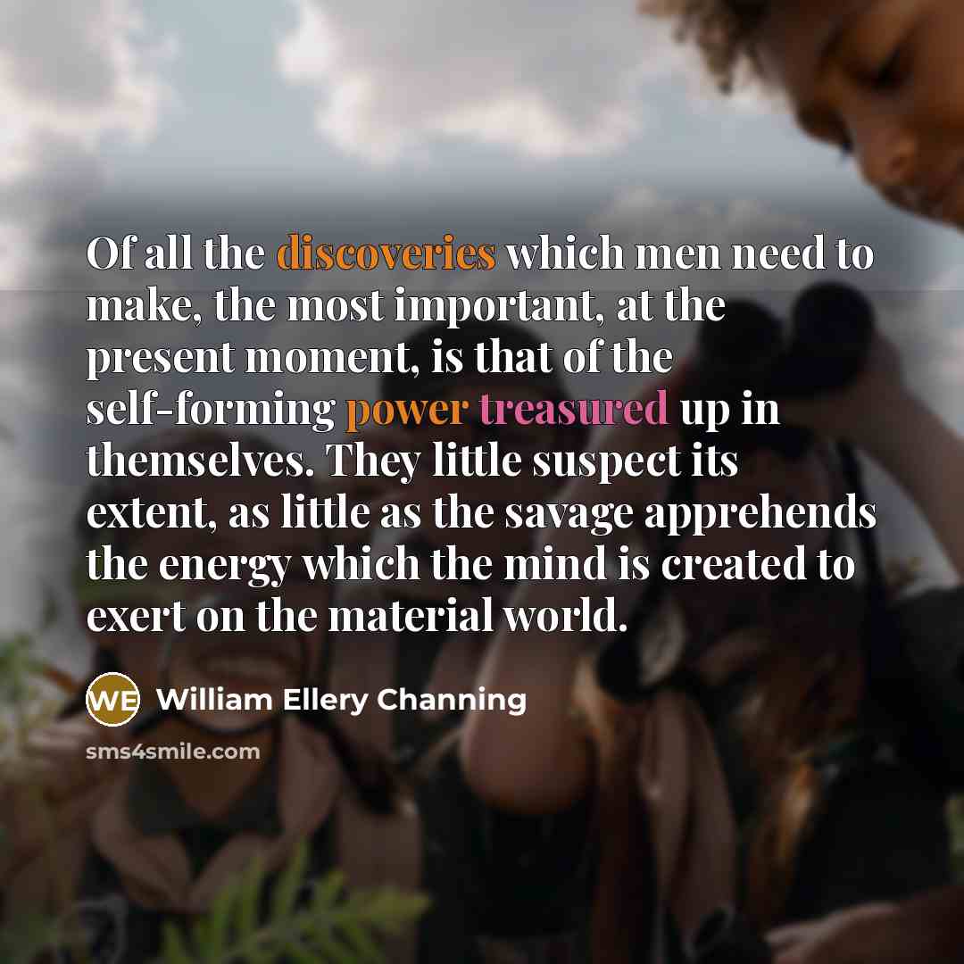 “Of all the discoveries which men need to make, the most important, at the present moment, is that of the self-forming power treasured up in themselves. They little suspect its extent, as little as the savage apprehends the energy which the mind is created to exert on the material world.” quote by William Ellery Channing