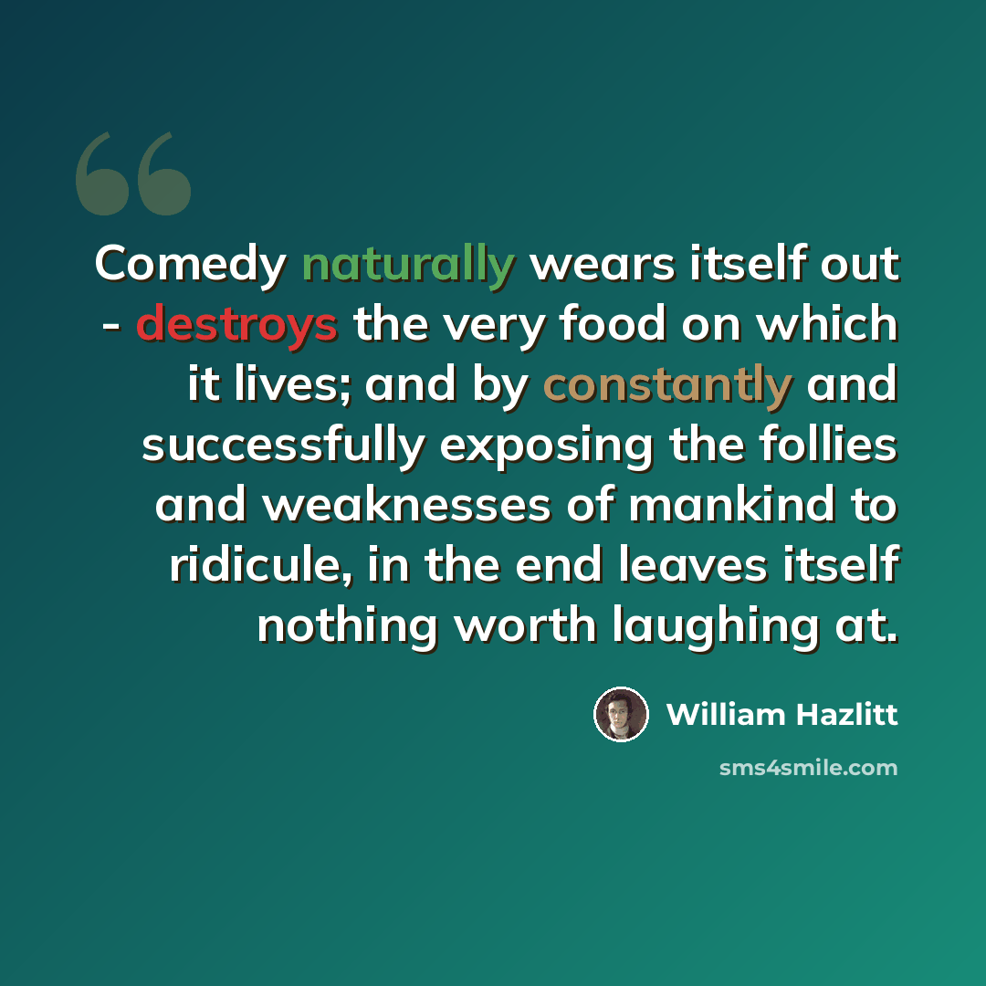 “Comedy naturally wears itself out - destroys the very food on which it lives; and by constantly and successfully exposing the follies and weaknesses of mankind to ridicule, in the end leaves itself nothing worth laughing at.” quote by William Hazlitt