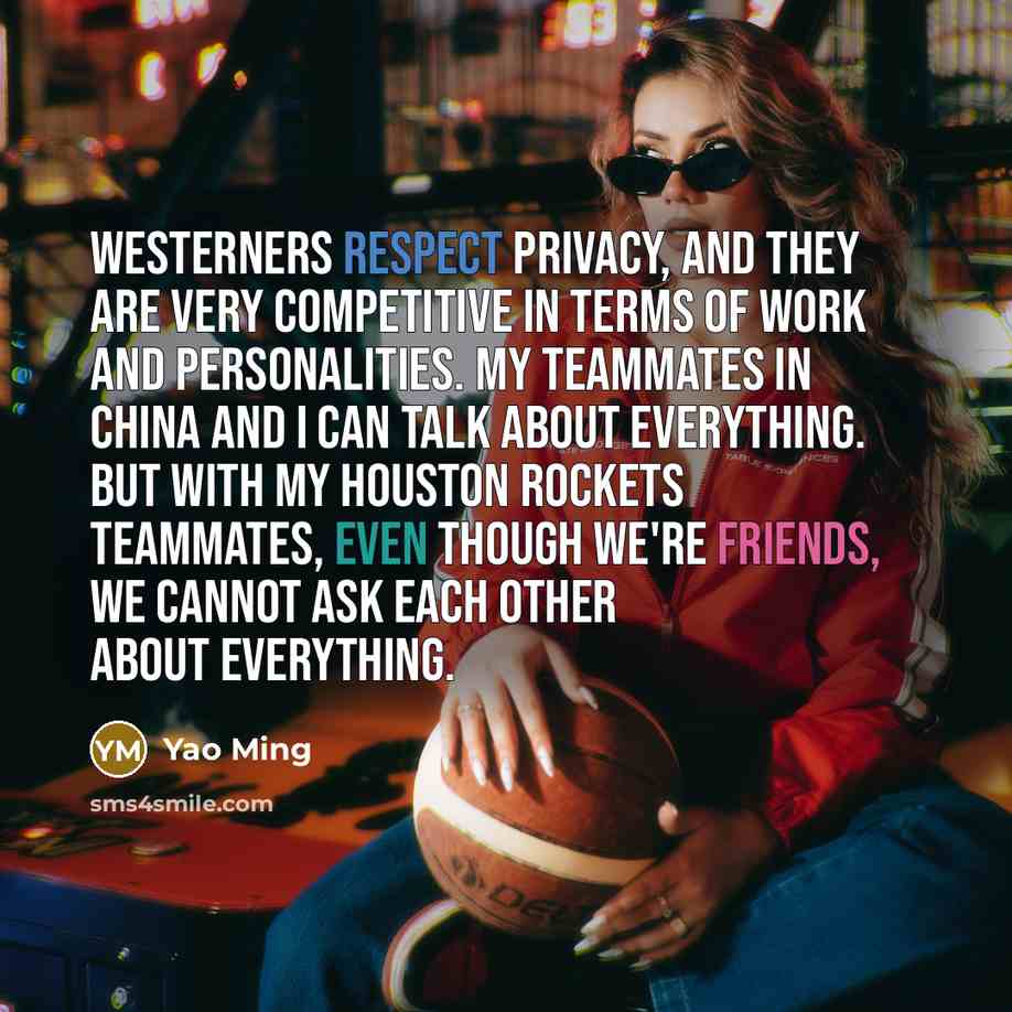 “Westerners respect privacy, and they are very competitive in terms of work and personalities. My teammates in China and I can talk about everything. But with my Houston Rockets teammates, even though we're friends, we cannot ask each other about everything.” quote by Yao Ming