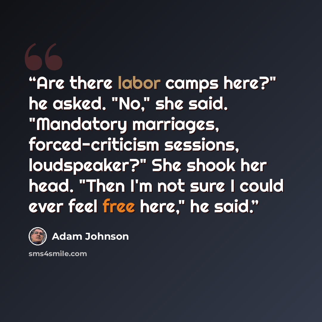 “Are there labor camps here?" he asked. "No," she said. "Mandatory marriages, forced-criticism sessions, loudspeaker?" She shook her head. "Then I'm not sure I could ever feel free here," he said.” quote by Adam Johnson