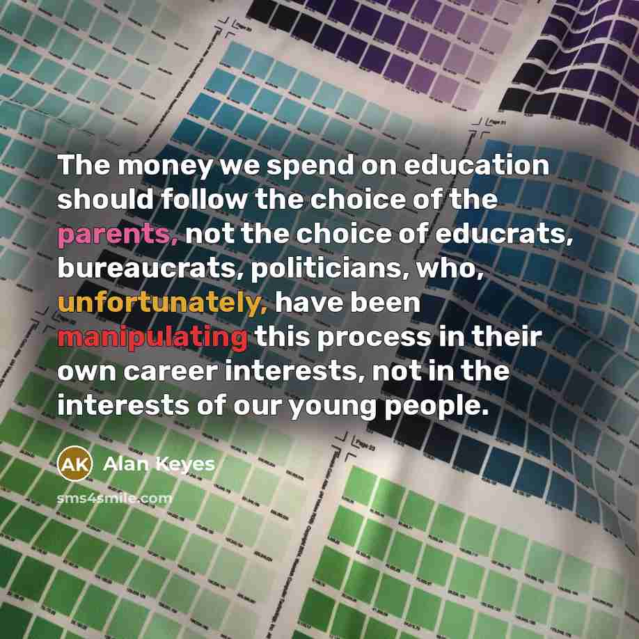“The money we spend on education should follow the choice of the parents, not the choice of educrats, bureaucrats, politicians, who, unfortunately, have been manipulating this process in their own career interests, not in the interests of our young people.” quote by Alan Keyes