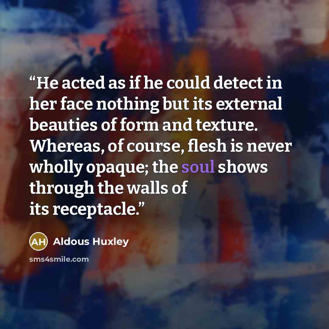 “He acted as if he could detect in her face nothing but its external beauties of form and texture. Whereas, of course, flesh is never wholly opaque; the soul shows through the walls of its receptacle.” quote by Aldous Huxley
