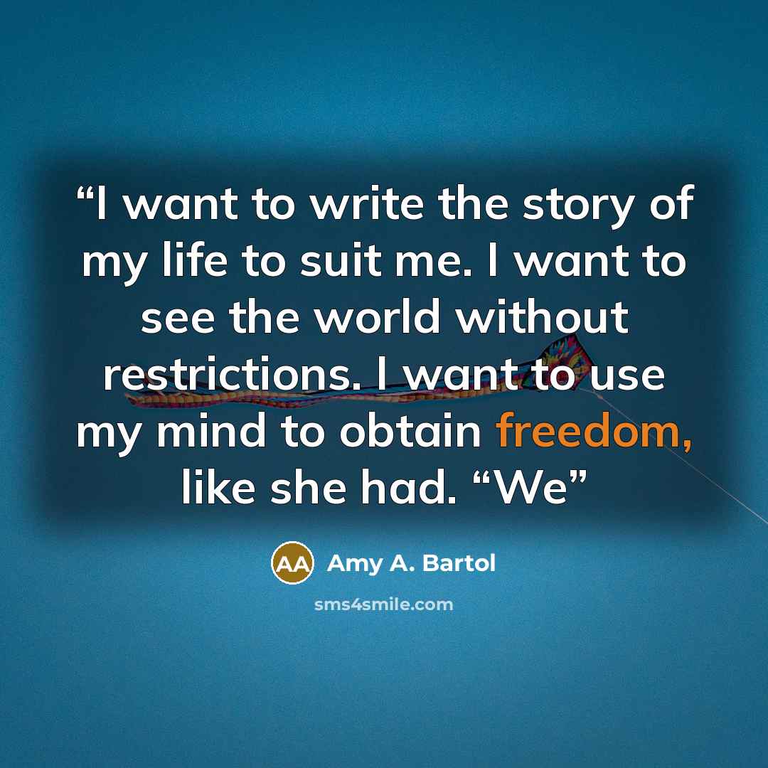 “I want to write the story of my life to suit me. I want to see the world without restrictions. I want to use my mind to obtain freedom, like she had. “We” quote by Amy A. Bartol