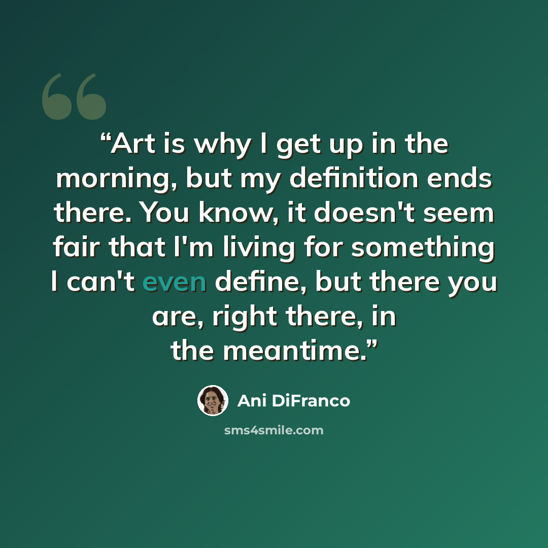 “Art is why I get up in the morning, but my definition ends there. You know, it doesn't seem fair that I'm living for something I can't even define, but there you are, right there, in the meantime.” quote by Ani DiFranco