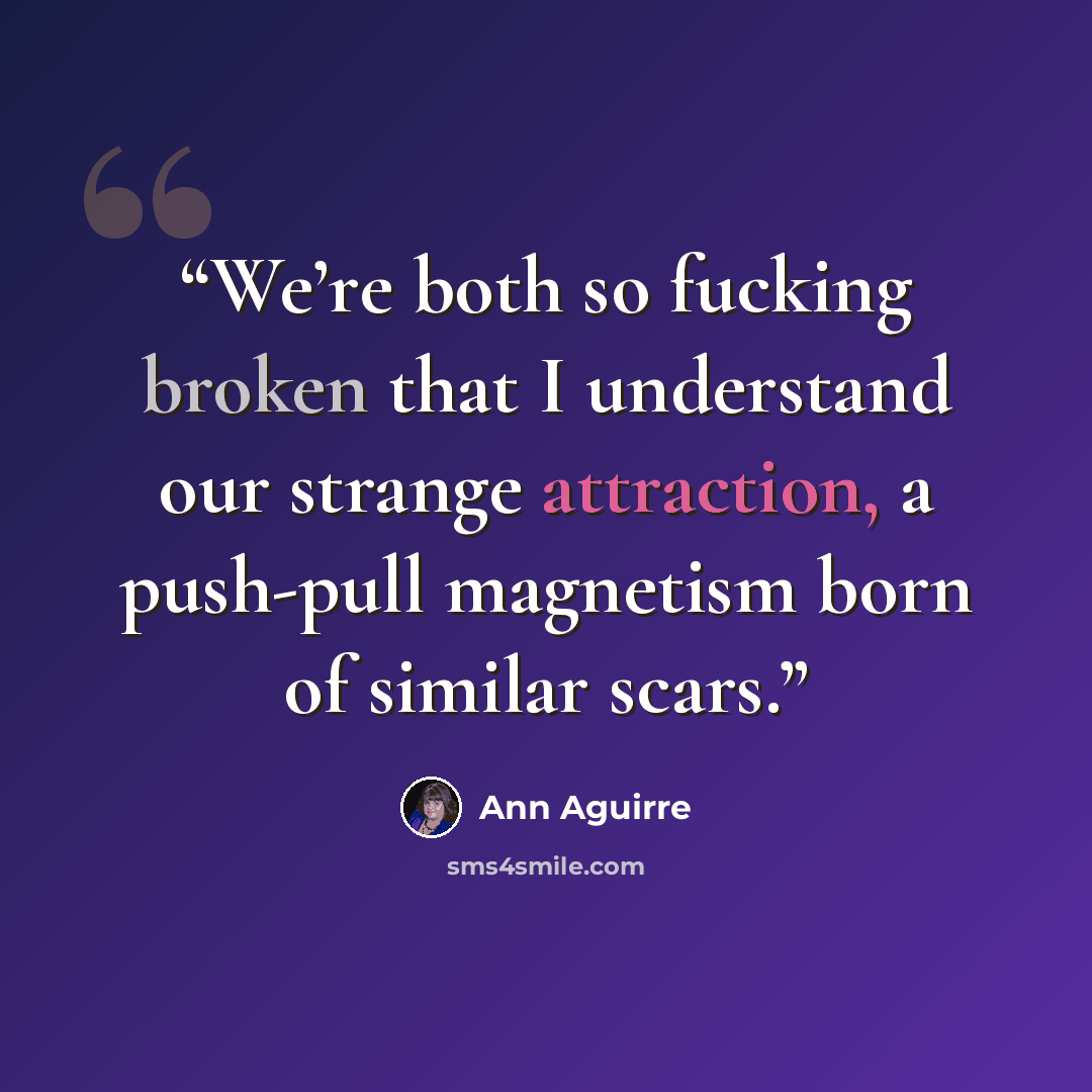 “We’re both so fucking broken that I understand our strange attraction, a push-pull magnetism born of similar scars.” quote by Ann Aguirre
