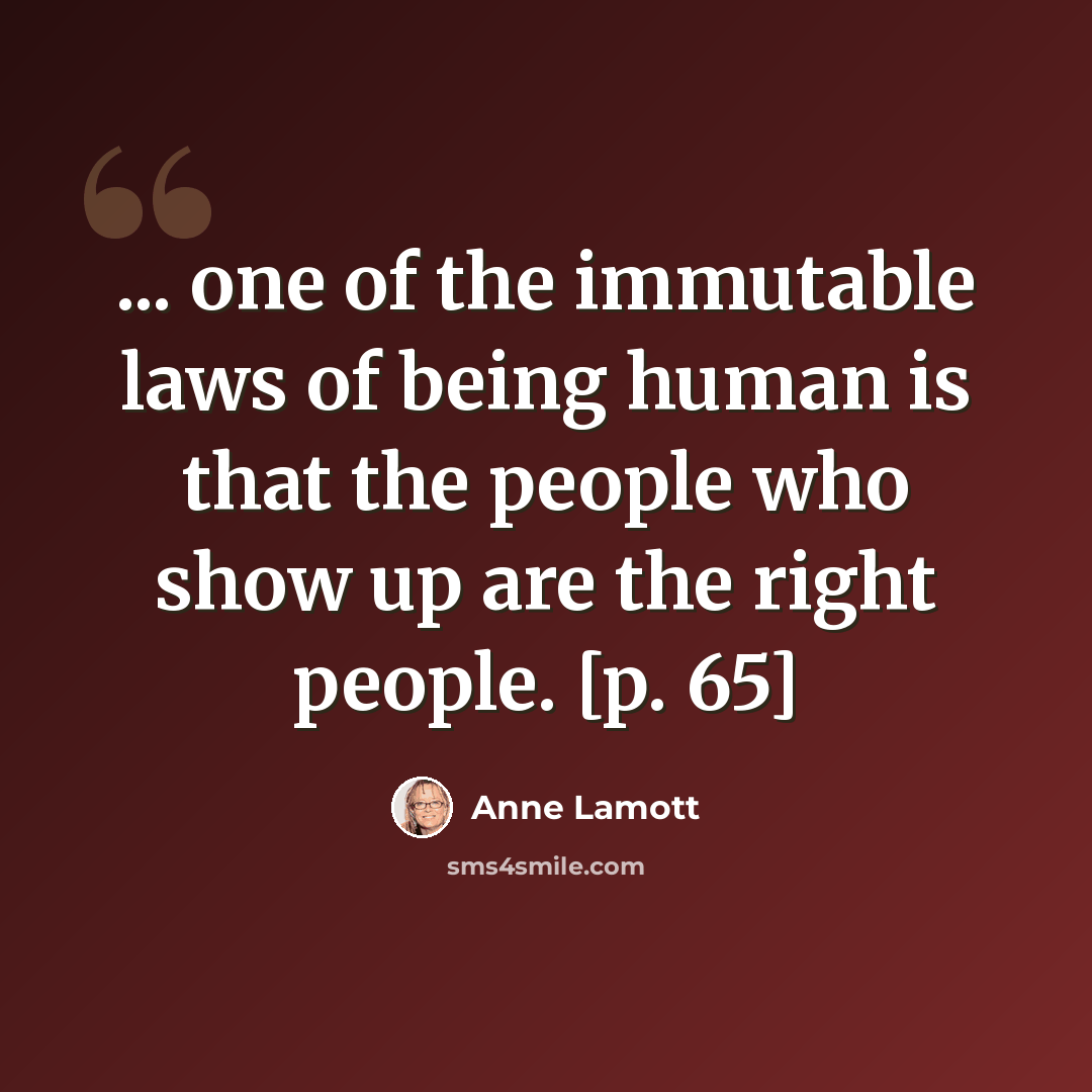 “... one of the immutable laws of being human is that the people who show up are the right people. [p. 65]” quote by Anne Lamott