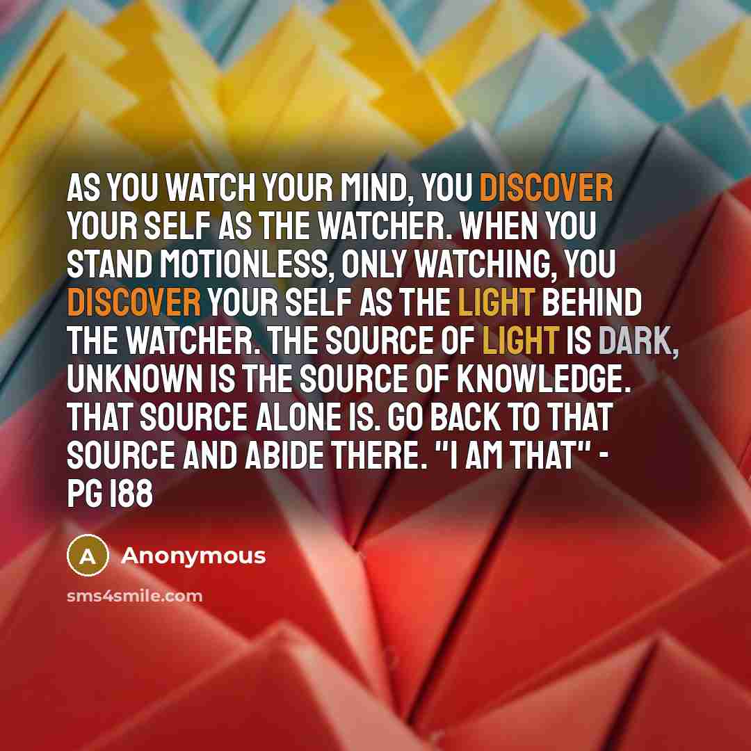“As you watch your mind, you discover your self as the watcher. When you stand motionless, only watching, you discover your self as the light behind the watcher. The source of light is dark, unknown is the source of knowledge. That source alone is. Go back to that source and abide there. "I Am…” quote by Anonymous
