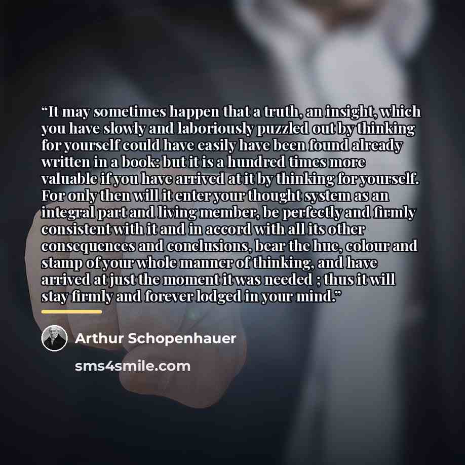 “It may sometimes happen that a truth, an insight, which you have slowly and laboriously puzzled out by thinking for yourself could have easily have been found already written in a book: but it is a hundred times more valuable if you have arrived at it by thinking for yourself. For only then will…” quote by Arthur Schopenhauer
